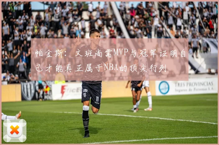 帕金斯：文班尚需MVP与冠军证明自己才能真正属于NBA的顶尖行列