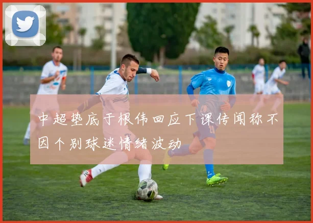 中超垫底于根伟回应下课传闻称不因个别球迷情绪波动