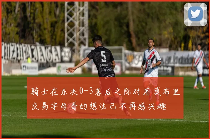 骑士在东决0-3落后之际对用莫布里交易字母哥的想法已不再感兴趣