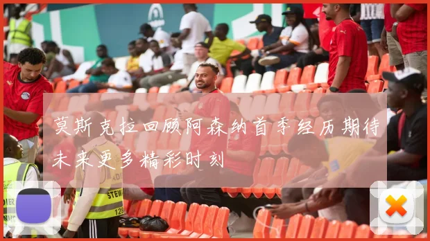莫斯克拉回顾阿森纳首季经历期待未来更多精彩时刻