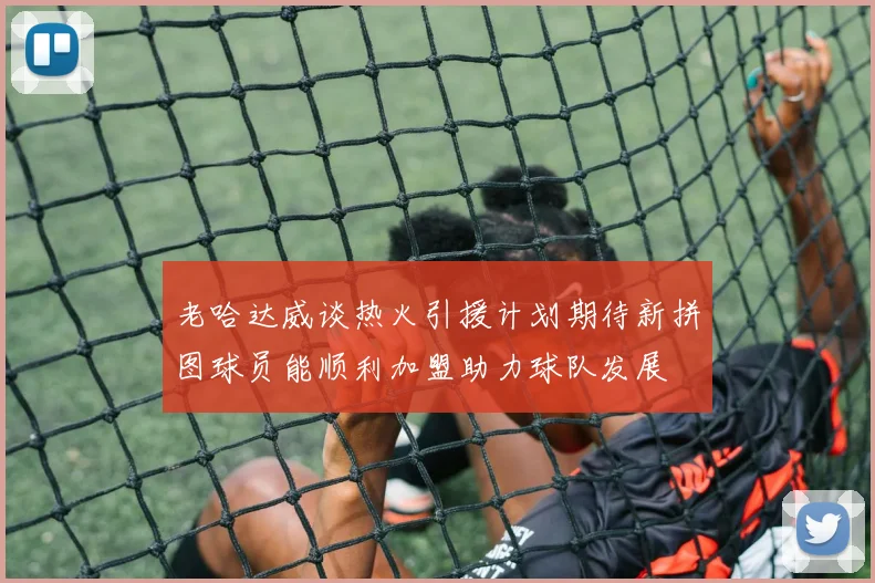 老哈达威谈热火引援计划期待新拼图球员能顺利加盟助力球队发展
