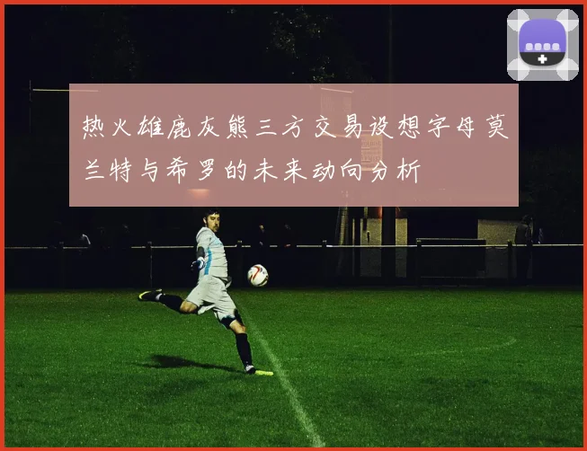 热火雄鹿灰熊三方交易设想字母莫兰特与希罗的未来动向分析