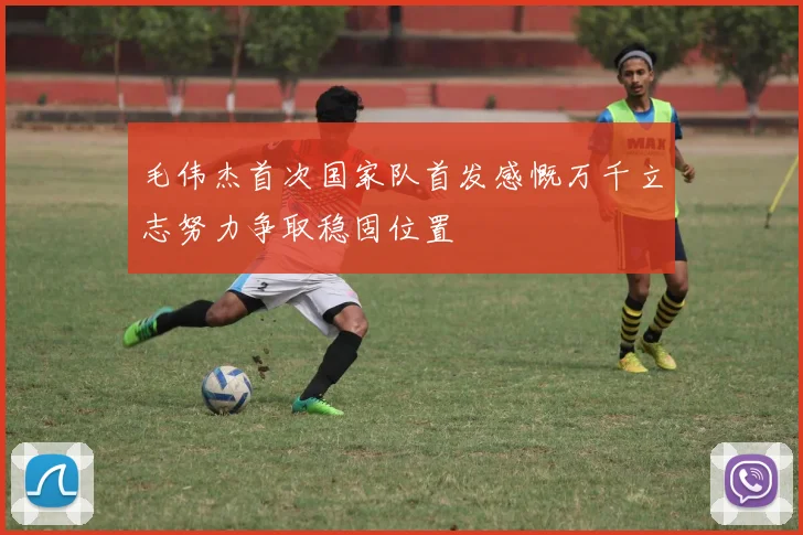 毛伟杰首次国家队首发感慨万千立志努力争取稳固位置