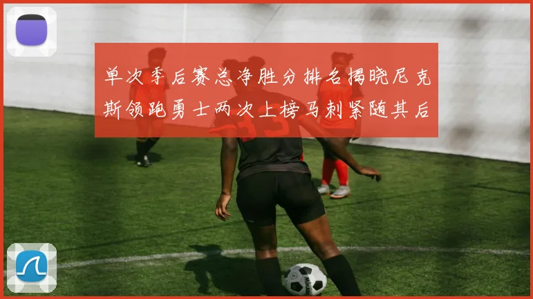单次季后赛总净胜分排名揭晓尼克斯领跑勇士两次上榜马刺紧随其后