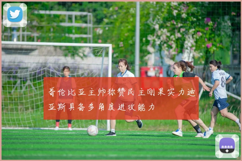 哥伦比亚主帅称赞民主刚果实力迪亚斯具备多角度进攻能力