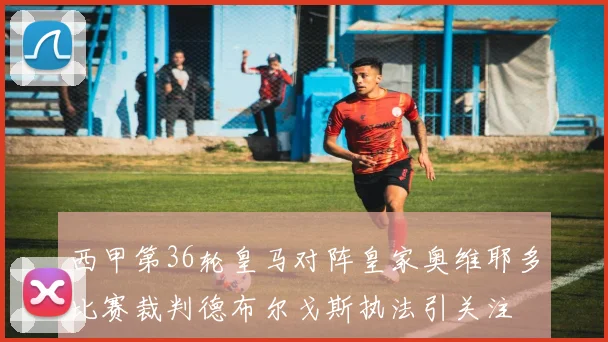 西甲第36轮皇马对阵皇家奥维耶多比赛裁判德布尔戈斯执法引关注