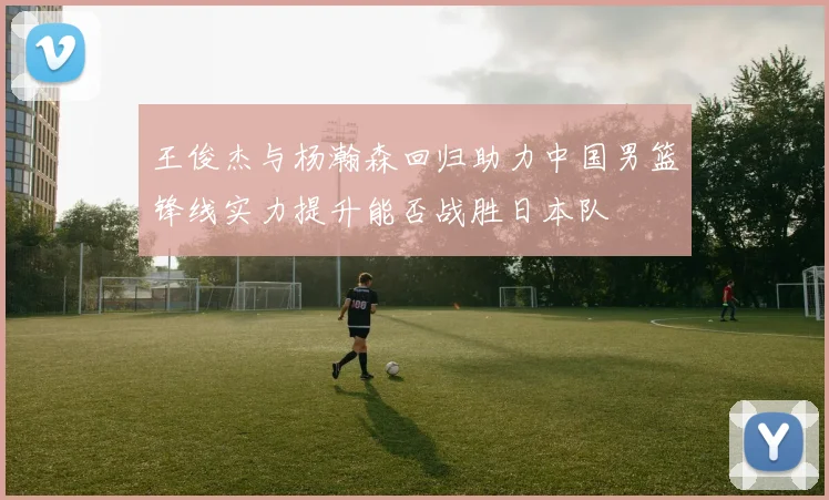 王俊杰与杨瀚森回归助力中国男篮锋线实力提升能否战胜日本队