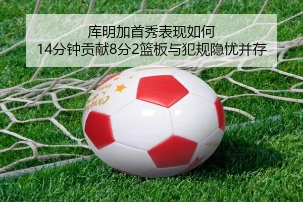 库明加首秀表现如何 14分钟贡献8分2篮板与犯规隐忧并存